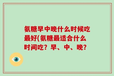 氨糖早中晚什么时候吃最好(氨糖最适合什么时间吃？早、中、晚？