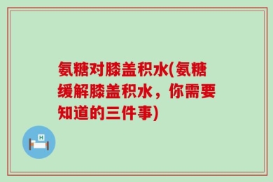 氨糖对膝盖积水(氨糖缓解膝盖积水，你需要知道的三件事)