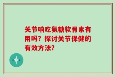 关节响吃氨糖软骨素有用吗？探讨关节保健的有效方法？