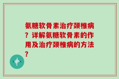氨糖软骨素治疗颈椎病？详解氨糖软骨素的作用及治疗颈椎病的方法？
