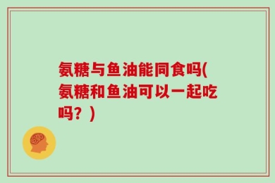 氨糖与鱼油能同食吗(氨糖和鱼油可以一起吃吗？)