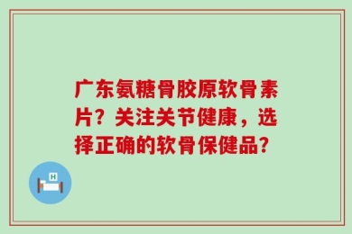 广东氨糖骨胶原软骨素片？关注关节健康，选择正确的软骨保健品？