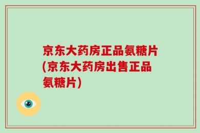 京东大药房正品氨糖片(京东大药房出售正品氨糖片)