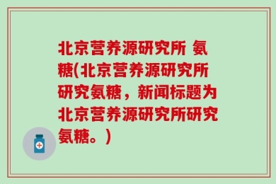 北京营养源研究所 氨糖(北京营养源研究所研究氨糖，新闻标题为北京营养源研究所研究氨糖。)