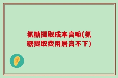 氨糖提取成本高嘛(氨糖提取费用居高不下)