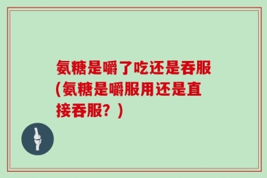 氨糖是嚼了吃还是吞服(氨糖是嚼服用还是直接吞服？)