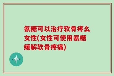 氨糖可以治疗软骨疼么女性(女性可使用氨糖缓解软骨疼痛)