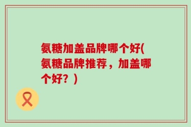 氨糖加盖品牌哪个好(氨糖品牌推荐，加盖哪个好？)