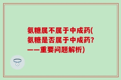 氨糖属不属于中成药(氨糖是否属于中成药？——重要问题解析)