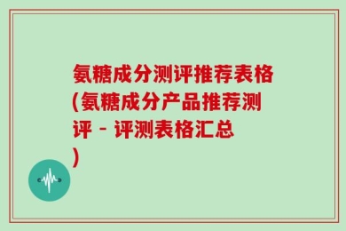 氨糖成分测评推荐表格(氨糖成分产品推荐测评 - 评测表格汇总)