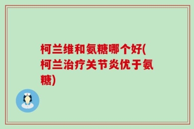 柯兰维和氨糖哪个好(柯兰治疗关节炎优于氨糖)