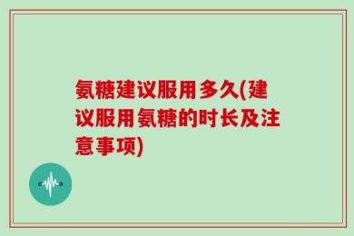 氨糖建议服用多久(建议服用氨糖的时长及注意事项)