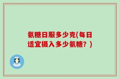 氨糖日服多少克(每日适宜摄入多少氨糖？)