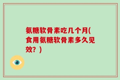 氨糖软骨素吃几个月(食用氨糖软骨素多久见效？)