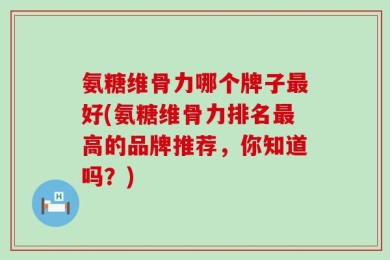 氨糖维骨力哪个牌子最好(氨糖维骨力排名最高的品牌推荐，你知道吗？)