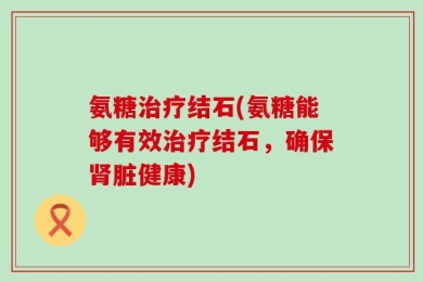 氨糖治疗结石(氨糖能够有效治疗结石，确保肾脏健康)