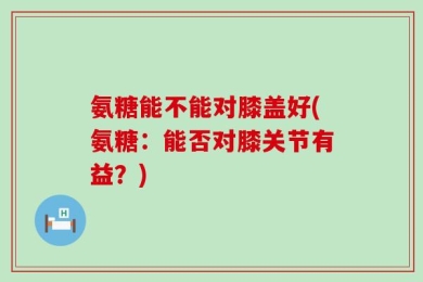 氨糖能不能对膝盖好(氨糖：能否对膝关节有益？)