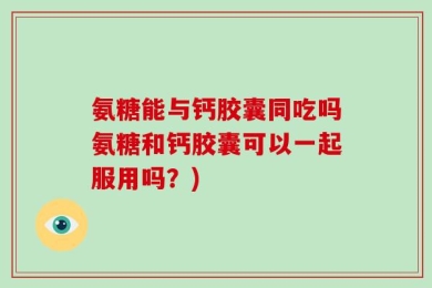 氨糖能与钙胶囊同吃吗氨糖和钙胶囊可以一起服用吗？)