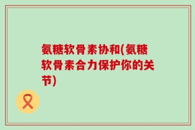 氨糖软骨素协和(氨糖软骨素合力保护你的关节)