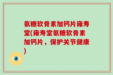 氨糖软骨素加钙片雍寿堂(雍寿堂氨糖软骨素加钙片，保护关节健康)