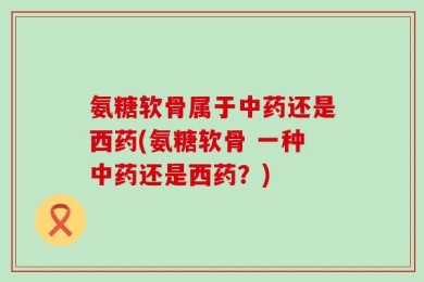 氨糖软骨属于中药还是西药(氨糖软骨 一种中药还是西药？)