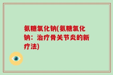 氨糖氯化钠(氨糖氯化钠：治疗骨关节炎的新疗法)
