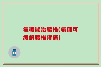 氨糖能治腰椎(氨糖可缓解腰椎疼痛)