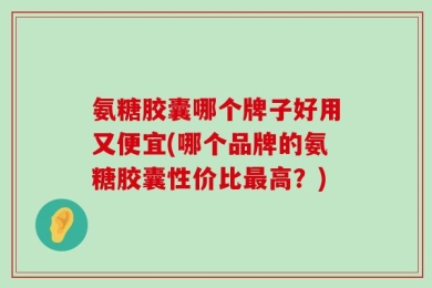 氨糖胶囊哪个牌子好用又便宜(哪个品牌的氨糖胶囊性价比最高？)