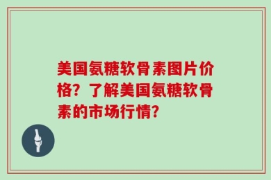 美国氨糖软骨素图片价格？了解美国氨糖软骨素的市场行情？