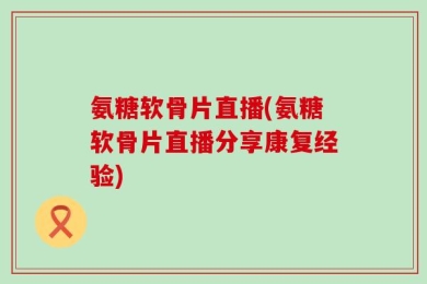 氨糖软骨片直播(氨糖软骨片直播分享康复经验)