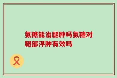 氨糖能治腿肿吗氨糖对腿部浮肿有效吗