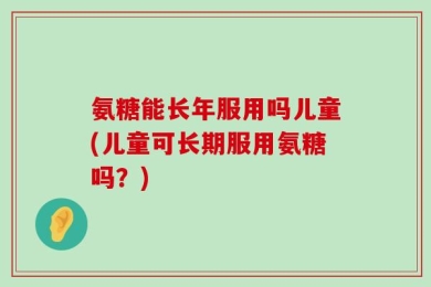 氨糖能长年服用吗儿童(儿童可长期服用氨糖吗？)