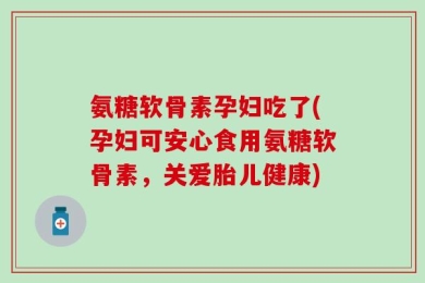 氨糖软骨素孕妇吃了(孕妇可安心食用氨糖软骨素，关爱胎儿健康)