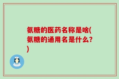 氨糖的医药名称是啥(氨糖的通用名是什么？)