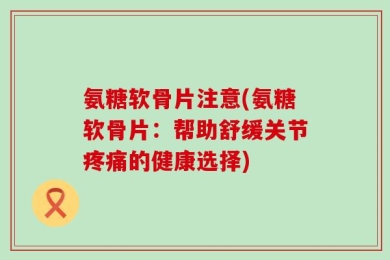 氨糖软骨片注意(氨糖软骨片：帮助舒缓关节疼痛的健康选择)