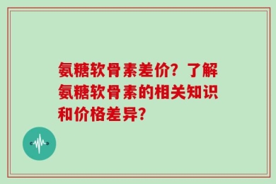 氨糖软骨素差价？了解氨糖软骨素的相关知识和价格差异？