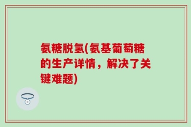氨糖脱氢(氨基葡萄糖的生产详情，解决了关键难题)