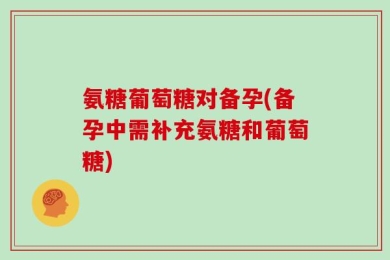 氨糖葡萄糖对备孕(备孕中需补充氨糖和葡萄糖)