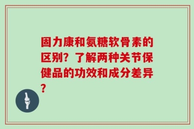 固力康和氨糖软骨素的区别？了解两种关节保健品的功效和成分差异？