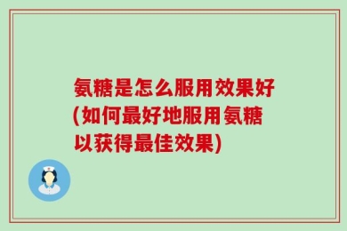 氨糖是怎么服用效果好(如何最好地服用氨糖以获得最佳效果)