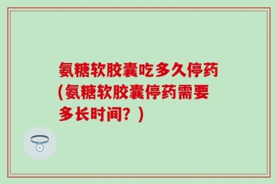 氨糖软胶囊吃多久停药(氨糖软胶囊停药需要多长时间？)