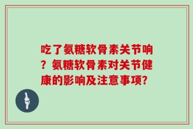吃了氨糖软骨素关节响？氨糖软骨素对关节健康的影响及注意事项？