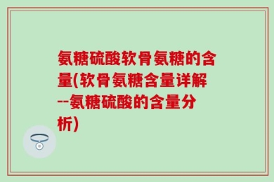 氨糖硫酸软骨氨糖的含量(软骨氨糖含量详解--氨糖硫酸的含量分析)