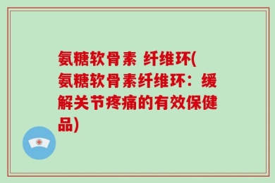 氨糖软骨素 纤维环(氨糖软骨素纤维环：缓解关节疼痛的有效保健品)