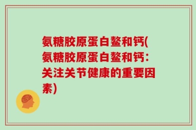 氨糖胶原蛋白鳌和钙(氨糖胶原蛋白鳌和钙：关注关节健康的重要因素)