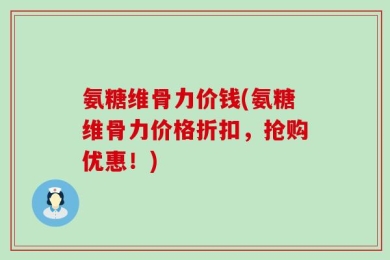氨糖维骨力价钱(氨糖维骨力价格折扣，抢购优惠！)