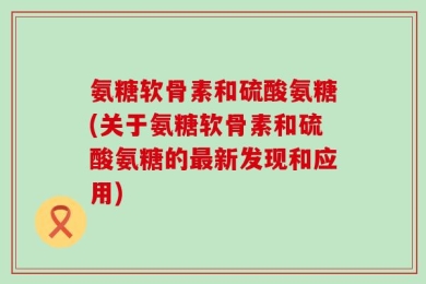 氨糖软骨素和硫酸氨糖(关于氨糖软骨素和硫酸氨糖的最新发现和应用)