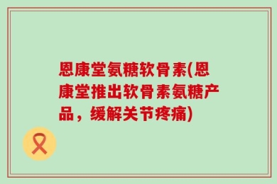 恩康堂氨糖软骨素(恩康堂推出软骨素氨糖产品，缓解关节疼痛)