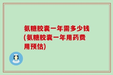氨糖胶囊一年需多少钱(氨糖胶囊一年用药费用预估)