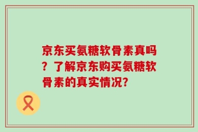 京东买氨糖软骨素真吗？了解京东购买氨糖软骨素的真实情况？